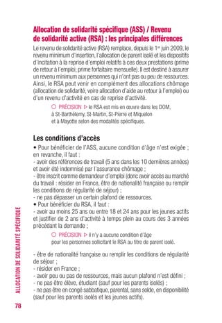 78
Allocation de solidarité spécifique (ASS) / Revenu
de solidarité active (RSA) : les principales différences
Le revenu de solidarité active (RSA) remplace, depuis le 1er juin 2009, le
revenu minimum d’insertion,l’allocation de parent isolé et les dispositifs
d’incitation à la reprise d’emploi relatifs à ces deux prestations (prime
de retour à l’emploi,prime forfaitaire mensuelle).Il est destiné à assurer
un revenu minimum aux personnes qui n’ont pas ou peu de ressources.
Ainsi, le RSA peut venir en complément des allocations chômage
(allocation de solidarité, voire allocation d’aide au retour à l’emploi) ou
d’un revenu d’activité en cas de reprise d’activité.
PRÉCISION le RSA est mis en œuvre dans les DOM,
à St-Barthélemy, St-Martin, St-Pierre et Miquelon
et à Mayotte selon des modalités spécifiques.
Les conditions d’accès
• Pour bénéficier de l’ASS, aucune condition d’âge n’est exigée ;
en revanche, il faut :
- avoir des références de travail (5 ans dans les 10 dernières années)
et avoir été indemnisé par l’assurance chômage ;
- être inscrit comme demandeur d’emploi (donc avoir accès au marché
du travail : résider en France, être de nationalité française ou remplir
les conditions de régularité de séjour) ;
- ne pas dépasser un certain plafond de ressources.
• Pour bénéficier du RSA, il faut :
- avoir au moins 25 ans ou entre 18 et 24 ans pour les jeunes actifs
et justifier de 2 ans d’activité à temps plein au cours des 3 années
précédant la demande ;
PRÉCISION il n’y a aucune condition d’âge
pour les personnes sollicitant le RSA au titre de parent isolé.
- être de nationalité française ou remplir les conditions de régularité
de séjour ;
- résider en France ;
- avoir peu ou pas de ressources, mais aucun plafond n’est défini ;
- ne pas être élève, étudiant (sauf pour les parents isolés) ;
- ne pas être en congé sabbatique,parental,sans solde,en disponibilité
(sauf pour les parents isolés et les jeunes actifs).
ALLOCATIONDESOLIDARITÉSPÉCIFIQUE
 
