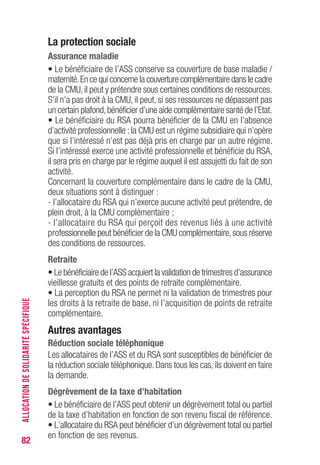 82
La protection sociale
Assurance maladie
• Le bénéficiaire de l’ASS conserve sa couverture de base maladie /
maternité.En ce qui concerne la couverture complémentaire dans le cadre
de la CMU, il peut y prétendre sous certaines conditions de ressources.
S’il n’a pas droit à la CMU, il peut, si ses ressources ne dépassent pas
un certain plafond,bénéficier d’une aide complémentaire santé de l’Etat.
• Le bénéficiaire du RSA pourra bénéficier de la CMU en l’absence
d’activité professionnelle :la CMU est un régime subsidiaire qui n’opère
que si l’intéressé n’est pas déjà pris en charge par un autre régime.
Si l’intéressé exerce une activité professionnelle et bénéficie du RSA,
il sera pris en charge par le régime auquel il est assujetti du fait de son
activité.
Concernant la couverture complémentaire dans le cadre de la CMU,
deux situations sont à distinguer :
- l’allocataire du RSA qui n’exerce aucune activité peut prétendre, de
plein droit, à la CMU complémentaire ;
- l’allocataire du RSA qui perçoit des revenus liés à une activité
professionnelle peut bénéficier de la CMU complémentaire,sous réserve
des conditions de ressources.
Retraite
• Le bénéficiaire de l’ASS acquiert la validation de trimestres d’assurance
vieillesse gratuits et des points de retraite complémentaire.
• La perception du RSA ne permet ni la validation de trimestres pour
les droits à la retraite de base, ni l’acquisition de points de retraite
complémentaire.
Autres avantages
Réduction sociale téléphonique
Les allocataires de l’ASS et du RSA sont susceptibles de bénéficier de
la réduction sociale téléphonique. Dans tous les cas, ils doivent en faire
la demande.
Dégrèvement de la taxe d’habitation
• Le bénéficiaire de l’ASS peut obtenir un dégrèvement total ou partiel
de la taxe d’habitation en fonction de son revenu fiscal de référence.
• L’allocataire du RSA peut bénéficier d’un dégrèvement total ou partiel
en fonction de ses revenus.
ALLOCATIONDESOLIDARITÉSPÉCIFIQUE
 