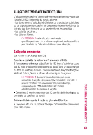 83
Allocation temporaire d’attente (ATA)
L’allocation temporaire d’attente est versée aux personnes visées par
l’article L.5423-8 du code du travail, à savoir :
- les demandeurs d’asile, les bénéficiaires de la protection subsidiaire
ou de la protection temporaire, les personnes étrangères victimes de
la traite des êtres humains ou du proxénétisme, les apatrides ;
- les salariés expatriés ;
- les détenus libérés.
PRÉCISION cette allocation n’est versée
que si les personnes concernées ne remplissent pas les conditions
pour bénéficier de l’allocation d’aide au retour à l’emploi.
Catégories concernées
(Art. R.5423-18 ; art. R.5423-20 du CT)
Salariés expatriés de retour en France non affiliés
à l’assurance chômage et justifiant de 182 jours d’activité au cours
des 12 mois précédant la fin de contrat de travail dans un pays étranger
ou dans les territoires suivants :Nouvelle Calédonie,Polynésie française,
Wallis et Futuna, Terres australes et antarctiques françaises.
PRÉCISION les demandeurs d’emploi ayant exercé
une activité à Mayotte, devenu un DOM depuis le 31 mars 2011,
peuvent bénéficier des allocations d’assurance chômage,
en application de l’ANI du 26 octobre 2012 relatif
à l’indemnisation du chômage à Mayotte.
• Documents à fournir : une copie des 12 derniers bulletins de paie ou
une copie du certificat de travail.
Détenus libérés après 2 mois ou plus de détention
• Document à fournir :le certificat établi par l’administration pénitentiaire
pour Pôle emploi.
ALLOCATIONTEMPORAIRED’ATTENTE(ATA)
 