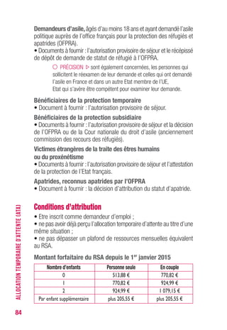 84
Demandeurs d’asile,âgés d’au moins 18 ans et ayant demandé l’asile
politique auprès de l’office français pour la protection des réfugiés et
apatrides (OFPRA).
• Documents à fournir :l’autorisation provisoire de séjour et le récépissé
de dépôt de demande de statut de réfugié à l’OFPRA.
PRÉCISION sont également concernées, les personnes qui
sollicitent le réexamen de leur demande et celles qui ont demandé
l’asile en France et dans un autre Etat membre de l’UE,
Etat qui s’avère être compétent pour examiner leur demande.
Bénéficiaires de la protection temporaire
• Document à fournir : l’autorisation provisoire de séjour.
Bénéficiaires de la protection subsidiaire
• Documents à fournir : l’autorisation provisoire de séjour et la décision
de l’OFPRA ou de la Cour nationale du droit d’asile (anciennement
commission des recours des réfugiés).
victimes étrangères de la traite des êtres humains
ou du proxénétisme
• Documents à fournir :l’autorisation provisoire de séjour et l’attestation
de la protection de l’Etat français.
Apatrides, reconnus apatrides par l’OFPRA
• Document à fournir : la décision d’attribution du statut d’apatride.
Conditions d’attribution
• Etre inscrit comme demandeur d’emploi ;
• ne pas avoir déjà perçu l’allocation temporaire d’attente au titre d’une
même situation ;
• ne pas dépasser un plafond de ressources mensuelles équivalent
au RSA.
Montant forfaitaire du RSA depuis le 1er
janvier 2015
Nombre d’enfants Personne seule En couple
0 513,88 € 770,82 €
1 770,82 € 924,99 €
2 924,99 € 1 079,15 €
Par enfant supplémentaire plus 205,55 € plus 205,55 €
ALLOCATIONTEMPORAIRED’ATTENTE(ATA)
 