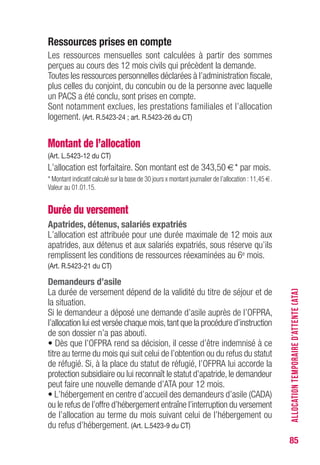 85
Ressources prises en compte
Les ressources mensuelles sont calculées à partir des sommes
perçues au cours des 12 mois civils qui précèdent la demande.
Toutes les ressources personnelles déclarées à l’administration fiscale,
plus celles du conjoint, du concubin ou de la personne avec laquelle
un PACS a été conclu, sont prises en compte.
Sont notamment exclues, les prestations familiales et l’allocation
logement. (Art. R.5423-24 ; art. R.5423-26 du CT)
Montant de l’allocation
(Art. L.5423-12 du CT)
L’allocation est forfaitaire. Son montant est de 343,50 €* par mois.
* Montant indicatif calculé sur la base de 30 jours x montant journalier de l’allocation : 11,45 €.
Valeur au 01.01.15.
Durée du versement
Apatrides, détenus, salariés expatriés
L’allocation est attribuée pour une durée maximale de 12 mois aux
apatrides, aux détenus et aux salariés expatriés, sous réserve qu’ils
remplissent les conditions de ressources réexaminées au 6e mois.
(Art. R.5423-21 du CT)
Demandeurs d’asile
La durée de versement dépend de la validité du titre de séjour et de
la situation.
Si le demandeur a déposé une demande d’asile auprès de l’OFPRA,
l’allocation lui est versée chaque mois,tant que la procédure d’instruction
de son dossier n’a pas abouti.
• Dès que l’OFPRA rend sa décision, il cesse d’être indemnisé à ce
titre au terme du mois qui suit celui de l’obtention ou du refus du statut
de réfugié. Si, à la place du statut de réfugié, l’OFPRA lui accorde la
protection subsidiaire ou lui reconnaît le statut d’apatride,le demandeur
peut faire une nouvelle demande d’ATA pour 12 mois.
• L’hébergement en centre d’accueil des demandeurs d’asile (CADA)
ou le refus de l’offre d’hébergement entraîne l’interruption du versement
de l’allocation au terme du mois suivant celui de l’hébergement ou
du refus d’hébergement. (Art. L.5423-9 du CT)
ALLOCATIONTEMPORAIRED’ATTENTE(ATA)
 