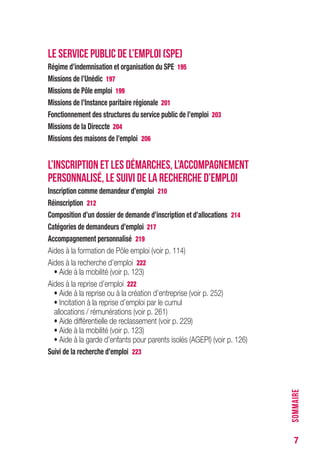 7
LE SERVICE PUBLIC DE L’EMPLOI (SPE)
Régime d’indemnisation et organisation du SPE 195
Missions de l’Unédic 197
Missions de Pôle emploi 199
Missions de l’Instance paritaire régionale 201
Fonctionnement des structures du service public de l’emploi 203
Missions de la Direccte 204
Missions des maisons de l’emploi 206
L’INSCRIPTION ET LES DÉMARCHES, L’ACCOMPAGNEMENT
PERSONNALISÉ, LE SUIVI DE LA RECHERCHE D’EMPLOI
Inscription comme demandeur d’emploi 210
Réinscription 212
Composition d’un dossier de demande d’inscription et d’allocations 214
Catégories de demandeurs d’emploi 217
Accompagnement personnalisé 219
Aides à la formation de Pôle emploi (voir p. 114)
Aides à la recherche d’emploi 222
• Aide à la mobilité (voir p. 123)
Aides à la reprise d’emploi 222
• Aide à la reprise ou à la création d’entreprise (voir p. 252)
• Incitation à la reprise d’emploi par le cumul
allocations / rémunérations (voir p. 261)
• Aide différentielle de reclassement (voir p. 229)
• Aide à la mobilité (voir p. 123)
• Aide à la garde d’enfants pour parents isolés (AGEPI) (voir p. 126)
Suivi de la recherche d’emploi 223
SOMMAIRE
 