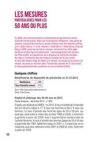 88
En 2009, des mesures tendant à l’allongement progressif de la durée
d’activité ont été prises, telles que la conclusion obligatoire, sous peine de
sanction, d’accord de branche ou de plan d’action avec des objectifs chiffrés.
(Loi n° 2008-1330 du 17.12.08 ; décrets n° 2009-560 et n° 2009-564 du 20.05.09)
Depuis 2009, parmi les dernières mesures concernant les actifs âgés
de 50 ans et plus figurent notamment : l’accompagnement des seniors
par Pôle emploi, la suppression de la dispense de recherche d’emploi,
les aides à l’embauche des demandeurs d’emploi de 45 ans et plus,
le recul des bornes d’âge de départ à la retraite, la surcote de la pension de
retraite, les aides au maintien dans l’emploi des salariés de 57 ans et plus
et l’assouplissement des conditions du cumul emploi/retraite.
Quelques chiffres
Bénéficiaires de dispositifs de préretraite au 31.12.2014
Bénéficiaires 1 400
Taux d’évolution annuel - 13 %
Source : Pôle emploi,calculs Unédic,données cvs
Champ :France entière
Emploi et chômage des 55-64 ans en 2012
(Dares Analyses – décembre 2013 – n° 083)
D’après une étude de la DARES,“en 2012,le taux d’activité de l’ensemble
des 55-59 ans s’élève à 77 % pour les hommes et 68,3 % pour les
femmes. Le taux d’activité des hommes âgés de 55 à 59 ans, qui
avait peu varié entre le milieu des années 1980 et 2008, a fortement
augmenté à partir de 2009. Avec l’augmentation tendancielle de
l’activité féminine, le taux d’activité des femmes âgées de 55 à 59 ans
a augmenté dès 1987,faiblement jusqu’en 2001 (+ 0,4 point par an en
moyenne), puis plus nettement entre 2001 et 2008 et, enfin, fortement
à partir de 2009.
LESMESURES
PARTICULIÈRES POUR LES
50ANSOUPLUS
 