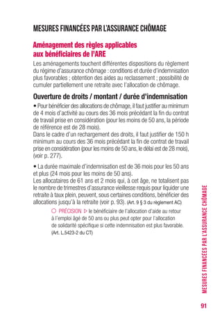 91
Mesures financées par l’assurance chômage
Aménagement des règles applicables
aux bénéficiaires de l’ARE
Les aménagements touchent différentes dispositions du règlement
du régime d’assurance chômage : conditions et durée d’indemnisation
plus favorables ; obtention des aides au reclassement ; possibilité de
cumuler partiellement une retraite avec l’allocation de chômage.
Ouverture de droits / montant / durée d’indemnisation
• Pour bénéficier des allocations de chômage,il faut justifier au minimum
de 4 mois d’activité au cours des 36 mois précédant la fin du contrat
de travail prise en considération (pour les moins de 50 ans, la période
de référence est de 28 mois).
Dans le cadre d’un rechargement des droits, il faut justifier de 150 h
minimum au cours des 36 mois précédant la fin de contrat de travail
prise en considération (pour les moins de 50 ans,le délai est de 28 mois),
(voir p. 277).
• La durée maximale d’indemnisation est de 36 mois pour les 50 ans
et plus (24 mois pour les moins de 50 ans).
Les allocataires de 61 ans et 2 mois qui, à cet âge, ne totalisent pas
le nombre de trimestres d’assurance vieillesse requis pour liquider une
retraite à taux plein, peuvent, sous certaines conditions, bénéficier des
allocations jusqu’à la retraite (voir p. 93). (Art. 9 § 3 du règlement AC)
PRÉCISION le bénéficiaire de l’allocation d’aide au retour
à l’emploi âgé de 50 ans ou plus peut opter pour l’allocation
de solidarité spécifique si cette indemnisation est plus favorable.
(Art. L.5423-2 du CT)
MESURESFINANCÉESPARL’ASSURANCECHÔMAGE
 