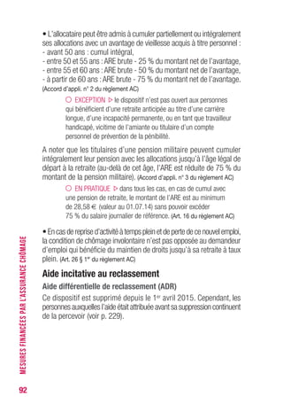 92
MESURESFINANCÉESPARL’ASSURANCECHÔMAGE
• L’allocataire peut être admis à cumuler partiellement ou intégralement
ses allocations avec un avantage de vieillesse acquis à titre personnel :
- avant 50 ans : cumul intégral,
- entre 50 et 55 ans :ARE brute - 25 % du montant net de l’avantage,
- entre 55 et 60 ans :ARE brute - 50 % du montant net de l’avantage,
- à partir de 60 ans :ARE brute - 75 % du montant net de l’avantage.
(Accord d’appli. n° 2 du règlement AC)
EXCEPTION le dispositif n’est pas ouvert aux personnes
qui bénéficient d’une retraite anticipée au titre d’une carrière
longue, d’une incapacité permanente, ou en tant que travailleur
handicapé, vicitime de l’amiante ou titulaire d’un compte
personnel de prévention de la pénibilité.
A noter que les titulaires d’une pension militaire peuvent cumuler
intégralement leur pension avec les allocations jusqu’à l’âge légal de
départ à la retraite (au-delà de cet âge, l’ARE est réduite de 75 % du
montant de la pension militaire). (Accord d’appli. n° 3 du règlement AC)
EN PRATIQUE dans tous les cas, en cas de cumul avec
une pension de retraite, le montant de l’ARE est au minimum
de 28,58 € (valeur au 01.07.14) sans pouvoir excéder
75 % du salaire journalier de référence. (Art. 16 du règlement AC)
•Encasdereprised’activitéàtempspleinetdepertedecenouvelemploi,
la condition de chômage involontaire n’est pas opposée au demandeur
d’emploi qui bénéficie du maintien de droits jusqu’à sa retraite à taux
plein. (Art. 26 § 1er
du règlement AC)
Aide incitative au reclassement
Aide différentielle de reclassement (ADR)
Ce dispositif est supprimé depuis le 1er avril 2015. Cependant, les
personnes auxquelles l’aide était attribuée avant sa suppression continuent
de la percevoir (voir p. 229).
 