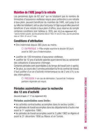 93
Maintien de l’ARE jusqu’à la retraite
Les personnes âgés de 62 ans* qui ne totalisent pas le nombre de
trimestres d’assurance vieillesse requis pour prétendre à une retraite
à taux plein, peuvent bénéficier du maintien de l’ARE, soit jusqu’à ce
qu’elles les totalisent,soit au plus tard jusqu’à l’âge auquel elles pourront
bénéficier d’une retraite à taux plein d’office, sous réserve de remplir
certaines conditions (voir tableau p. 303). (Art. 9 § 3 du règlement AC)
* avec la mention suivante :pour les personnes nées en 1953 :61 ans et 2 mois ; pour les personnes
nées en 1954 : 61 ans et 7 mois.
Conditions d’attribution
• Etre indemnisé depuis 365 jours au moins.
EN PRATIQUE Pôle emploi examine le dossier 60 jours
avant le 365e jour d’indemnisation.
• Justifier de 100 trimestres d’assurance vieillesse.
• Justifier de 12 ans d’activité salariée ayant donné lieu au versement
des cotisations d’assurance chômage.
Certaines périodes sont assimilables à du temps de travail (voir ci-après).
• De plus, au cours des 5 années précédant la fin du contrat de travail,
il faut justifier d’un an d’activité ininterrompue ou de 2 ans s’il y a eu
des interruptions.
PRÉCISION en cas de démission, l’accord de l’instance
paritaire régionale est requis.
Périodes assimilables pour la recherche
des 12 ans d’activité
(Accord d’appli. n° 17 du règlement AC)
Périodes assimilables sans limite :
• les activités contractuelles accomplies dans le secteur public ;
• les périodes de travail accomplies dans les départements d’outre-mer
avant le 1er septembre 1980 ;
• les périodes de travail accomplies avant le 3 juillet 1962 en Algérie et
avant le 31 décembre 1956 au Maroc et en Tunisie.
MESURESFINANCÉESPARL’ASSURANCECHÔMAGE
 
