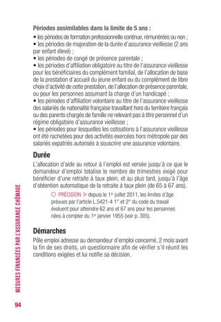 94
MESURESFINANCÉESPARL’ASSURANCECHÔMAGE
Périodes assimilables dans la limite de 5 ans :
• les périodes de formation professionnelle continue,rémunérées ou non ;
• les périodes de majoration de la durée d’assurance vieillesse (2 ans
par enfant élevé) ;
• les périodes de congé de présence parentale ;
• les périodes d’affiliation obligatoire au titre de l’assurance vieillesse
pour les bénéficiaires du complément familial, de l’allocation de base
de la prestation d’accueil du jeune enfant ou du complément de libre
choix d’activité de cette prestation,de l’allocation de présence parentale,
ou pour les personnes assumant la charge d’un handicapé ;
• les périodes d’affiliation volontaire au titre de l’assurance vieillesse
des salariés de nationalité française travaillant hors du territoire français
ou des parents chargés de famille ne relevant pas à titre personnel d’un
régime obligatoire d’assurance vieillesse ;
• les périodes pour lesquelles les cotisations à l’assurance vieillesse
ont été rachetées pour des activités exercées hors métropole par des
salariés expatriés autorisés à souscrire une assurance volontaire.
Durée
L’allocation d’aide au retour à l’emploi est versée jusqu’à ce que le
demandeur d’emploi totalise le nombre de trimestres exigé pour
bénéficier d’une retraite à taux plein, et au plus tard, jusqu’à l’âge
d’obtention automatique de la retraite à taux plein (de 65 à 67 ans).
PRÉCISION depuis le 1er juillet 2011, les limites d’âge
prévues par l’article L.5421-4 1° et 2° du code du travail
évoluent pour atteindre 62 ans et 67 ans pour les personnes
nées à compter du 1er janvier 1955 (voir p. 303).
Démarches
Pôle emploi adresse au demandeur d’emploi concerné, 2 mois avant
la fin de ses droits, un questionnaire afin de vérifier s’il réunit les
conditions exigées et lui notifie sa décision.
 