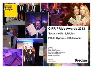 CIPR PRide Awards 2013
Social media highlights
PRide Cymru – 18th October

Contact:
Darryl Sparey
Brand Insight Director
darryl.sparey@precise.co.uk
T: +44 (0)20 7264 4768
www.precise.co.uk

 