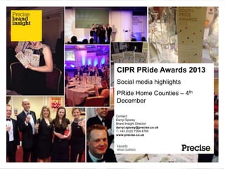 CIPR PRide Awards 2013
Social media highlights
PRide Home Counties – 4th
December
Contact:
Darryl Sparey
Brand Insight Director
darryl.sparey@precise.co.uk
T: +44 (0)20 7264 4768
www.precise.co.uk

 