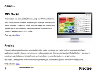About…
MP+ Social
This analysis was produced by Precise using our MP+ Social service.
MP+ Social provides real-time access to your coverage from all social
media channels - Facebook, Twitter, YouTube, blogs and forums - and
enables you to quickly identify the most influential content and the
impact of social content on your profile.
Find out more here.

Precise
Precise is a business information group that provides media monitoring and media analysis services and software
applications to public relations, marketing and media professionals. Our recently launched Media Platform+ is unique in
providing integrated access to social media and mainstream news and analytics in a single timeline.
We are the CIPR’s partner for media monitoring and analysis, and headline sponsor of the CIPR PRide awards.
Find out more here.

7

CIPR PRide Awards 2013

 