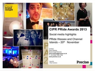 CIPR PRide Awards 2013
Social media highlights
PRide Wessex and Channel
Islands – 20th November
Contact:
Darryl Sparey
Brand Insight Director
darryl.sparey@precise.co.uk
T: +44 (0)20 7264 4768
www.precise.co.uk

 