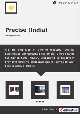 +91-9643204429
A Member of
Precise (India)
www.prebond.in
We are employed in oﬀering Industrial Coating
Solutions to our esteemed customers. Oﬀered range
has gained huge industry acceptance as capable of
providing eﬀective protection against corrosion with
easy to apply property.
 