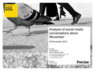 Analysis of social media
conversations about
Movember
29 November 2012


Contact:
James Withey
Head of Brand Insight
james.withey@precise.co.uk
T: +44 (0)20 7264 6316
www.precise.co.uk
 