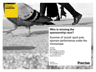 Who is winning the
sponsorship race?
Summer of „social‟ sport puts
sponsor performance under the
microscope
Contact:
Dan Miles
Brand Insight Consultant
dan.miles@precise.co.uk
T. +44 (0)20 7264 4767
www.precise.co.uk
 