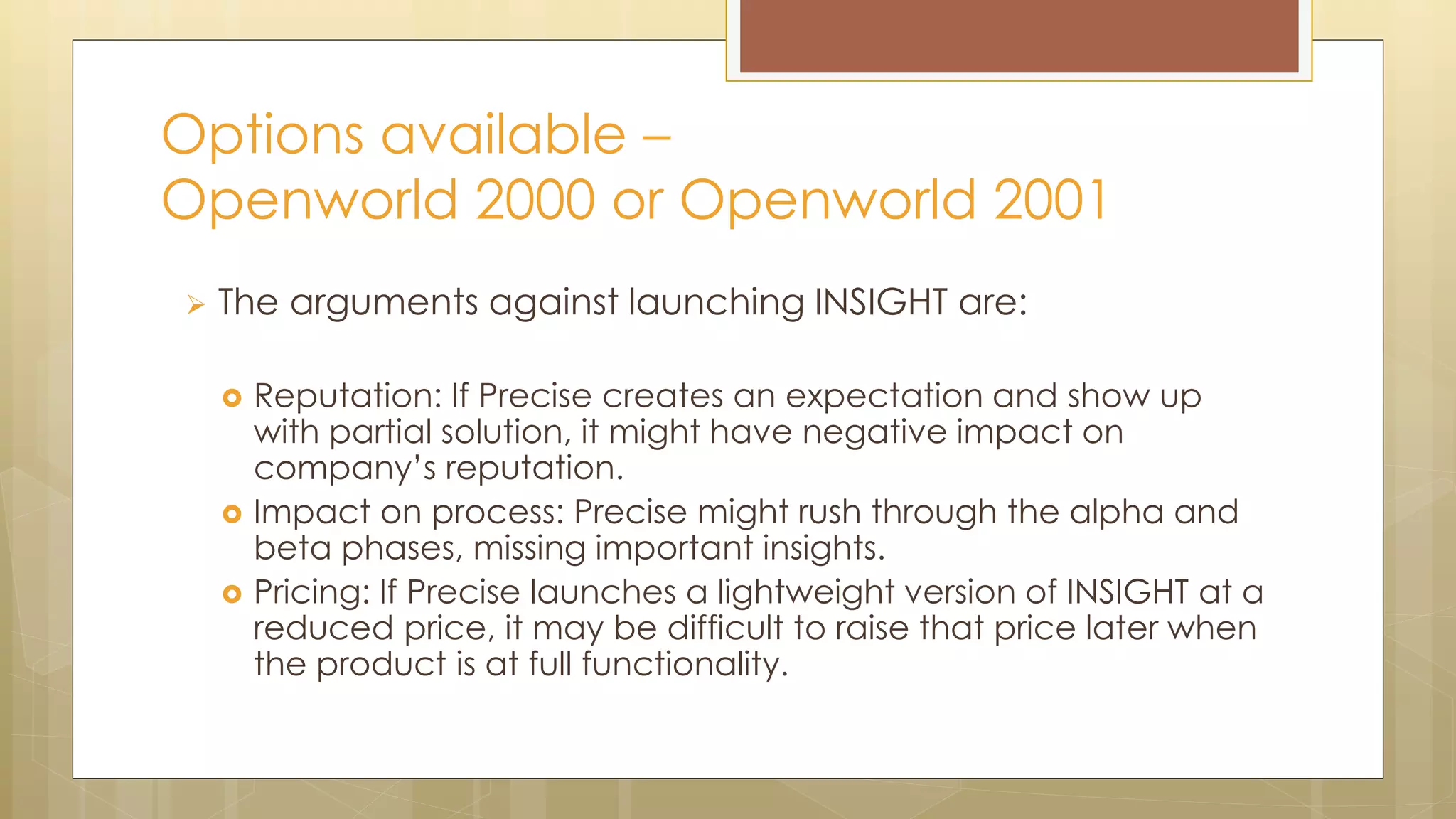  The arguments against launching INSIGHT are:
 Reputation: If Precise creates an expectation and show up
with partial solution, it might have negative impact on
company’s reputation.
 Impact on process: Precise might rush through the alpha and
beta phases, missing important insights.
 Pricing: If Precise launches a lightweight version of INSIGHT at a
reduced price, it may be difficult to raise that price later when
the product is at full functionality.
Options available –
Openworld 2000 or Openworld 2001
 