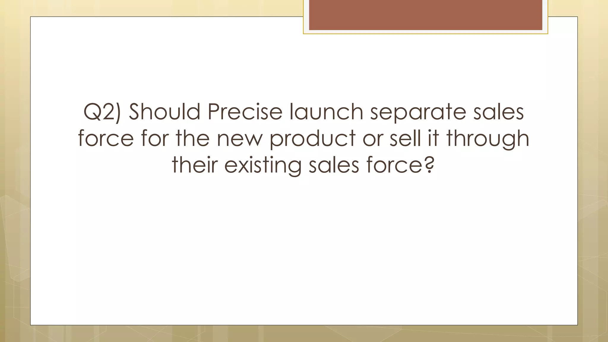 Q2) Should Precise launch separate sales
force for the new product or sell it through
their existing sales force?
 
