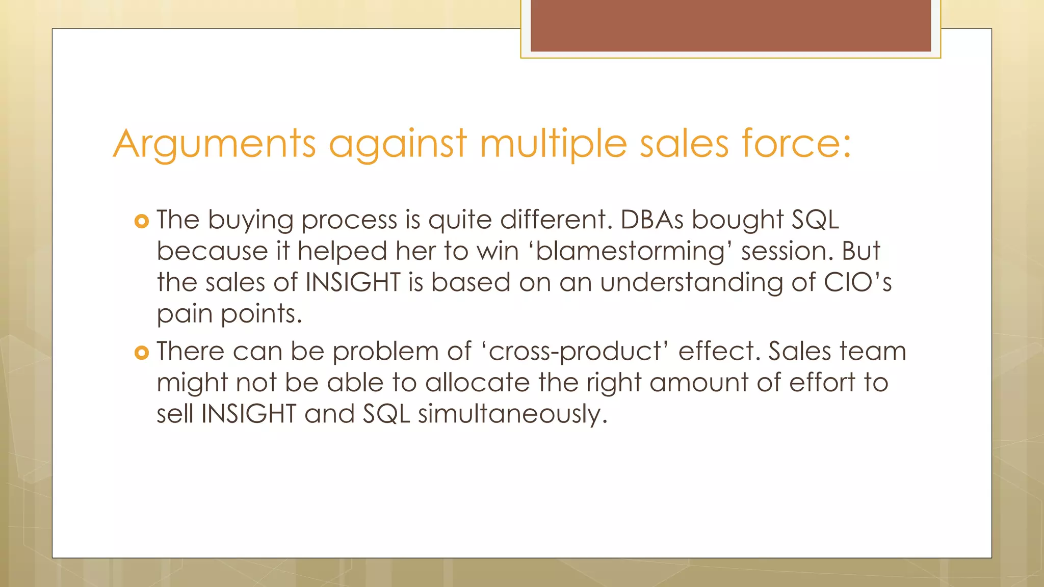 Arguments against multiple sales force:
 The buying process is quite different. DBAs bought SQL
because it helped her to win ‘blamestorming’ session. But
the sales of INSIGHT is based on an understanding of CIO’s
pain points.
 There can be problem of ‘cross-product’ effect. Sales team
might not be able to allocate the right amount of effort to
sell INSIGHT and SQL simultaneously.
 