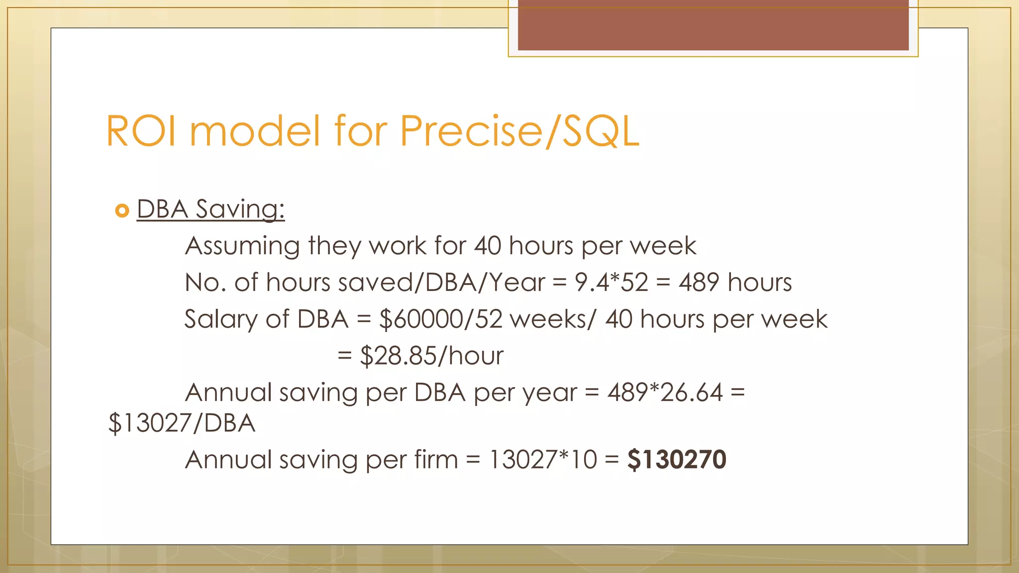 ROI model for Precise/SQL
 DBA Saving:
Assuming they work for 40 hours per week
No. of hours saved/DBA/Year = 9.4*52 = 489 hours
Salary of DBA = $60000/52 weeks/ 40 hours per week
= $28.85/hour
Annual saving per DBA per year = 489*26.64 =
$13027/DBA
Annual saving per firm = 13027*10 = $130270
 