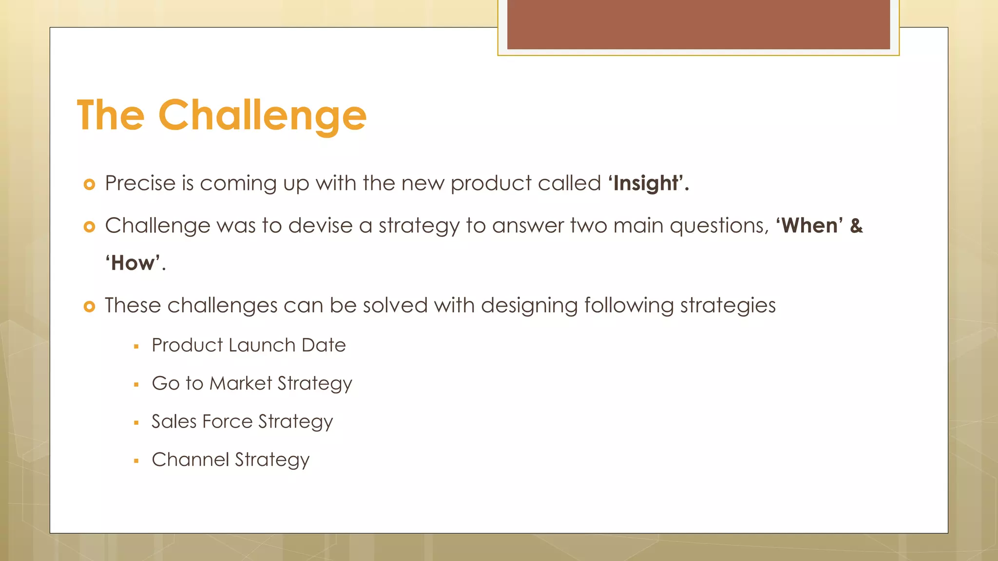  Precise is coming up with the new product called ‘Insight’.
 Challenge was to devise a strategy to answer two main questions, ‘When’ &
‘How’.
 These challenges can be solved with designing following strategies
 Product Launch Date
 Go to Market Strategy
 Sales Force Strategy
 Channel Strategy
The Challenge
 