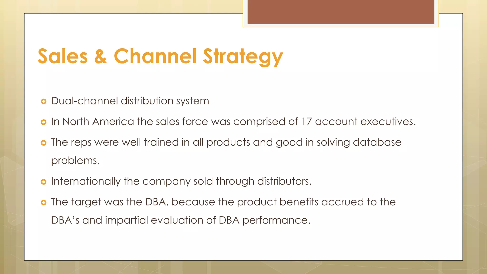  Dual-channel distribution system
 In North America the sales force was comprised of 17 account executives.
 The reps were well trained in all products and good in solving database
problems.
 Internationally the company sold through distributors.
 The target was the DBA, because the product benefits accrued to the
DBA’s and impartial evaluation of DBA performance.
Sales & Channel Strategy
 