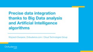 Precise data integration
thanks to Big Data analysis
and Artiﬁcial Intelligence
algorithms
Wojciech Dwojacki, OnAudience.com / Cloud Technologies Group
 