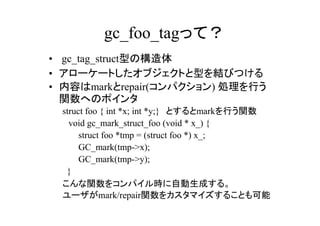 gc_foo_tagって？
• gc_tag_struct型の構造体
• アローケートしたオブジェクトと型を結びつける
• 内容はmarkとrepair(コンパクション) 処理を行う
  関数へのポインタ
 struct foo { int *x; int *y;}　とするとmarkを行う関数
 　void gc_mark_struct_foo (void * x_) {
      struct foo *tmp = (struct foo *) x_;
      GC_mark(tmp->x);
      GC_mark(tmp->y);
  }
 こんな関数をコンパイル時に自動生成する。
 ユーザがmark/repair関数をカスタマイズすることも可能
 