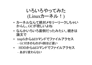 いろいろやってみた
    (Linuxカーネル！)
• カーネルなんて絶対メモリーリークしちゃい
  かんし、GCが欲しいよね
• なんかいろいろ面倒だったみたい。続きは
  論文で
• tmpfsからddコマンドでファイルアクセス
 – GC付きのものが4割ほど遅い
• 　HDDからddコマンドでファイルアクセス
 – あまり変わらない
 