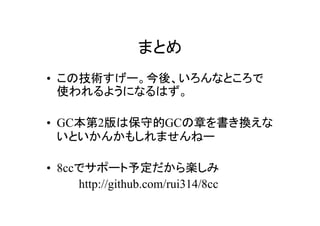 まとめ
• この技術すげー。今後、いろんなところで
  使われるようになるはず。

• GC本第2版は保守的GCの章を書き換えな
  いといかんかもしれませんねー

• 8ccでサポート予定だから楽しみ
　　　　http://github.com/rui314/8cc
 