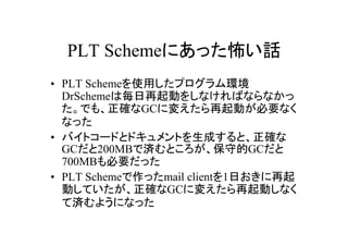 PLT Schemeにあった怖い話
• PLT Schemeを使用したプログラム環境
  DrSchemeは毎日再起動をしなければならなかっ
  た。でも、正確なGCに変えたら再起動が必要なく
  なった
• バイトコードとドキュメントを生成すると、正確な
  GCだと200MBで済むところが、保守的GCだと
  700MBも必要だった
• PLT Schemeで作ったmail clientを1日おきに再起
  動していたが、正確なGCに変えたら再起動しなく
  て済むようになった
 