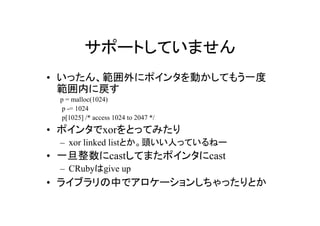 サポートしていません
• いったん、範囲外にポインタを動かしてもう一度
  範囲内に戻す
 p = malloc(1024)
  p -= 1024
  p[1025] /* access 1024 to 2047 */
• ポインタでxorをとってみたり
 – xor linked listとか。頭いい人っているねー
• 一旦整数にcastしてまたポインタにcast
 – CRubyはgive up
• ライブラリの中でアロケーションしちゃったりとか
 