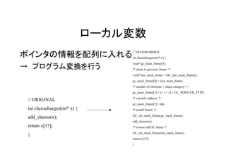 ローカル変数
ポインタの情報を配列に入れる                    // TRANSFORMED
                                  int cheeseburger(int* x) {
                                  void* gc_stack_frame[3];
→　プログラム変換を行う                      /* chain to previous frame: */
                                  void* last_stack_frame = GC_last_stack_frame();
                                  gc_stack_frame[0] = last_stack_frame;
                                  /* number of elements + shape category: */
                                  gc_stack_frame[1] = (1 << 2) + GC_POINTER_TYPE;
                                  /* variable address: */
 // ORIGINAL
                                  gc_stack_frame[2] = &x;
 int cheeseburger(int* x) {       /* install frame: */
                                  GC_set_stack_frame(gc_stack_frame);
 add_cheese(x);
                                  add_cheese(x);
 return x[17];                    /* restore old GC frame */
                                  GC_set_stack_frame(last_stack_frame);
 }
                                  return x[17];
                                  }
 