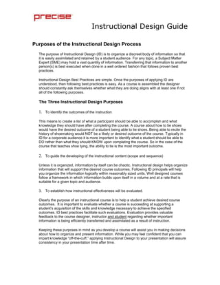 Purposes of the Instructional Design Process<br />The purpose of Instructional Design (ID) is to organize a discreet body of information so that it is easily assimilated and retained by a student audience. For any topic, a Subject Matter Expert (SME) may hold a vast quantity of information. Transferring that information to another person(s) is best executed when done in a well ordered fashion that follows proven best practices. <br />Instructional Design Best Practices are simple. Once the purposes of applying ID are understood, then following best practices is easy. As a course is assembled the designer should constantly ask themselves whether what they are doing aligns with at least one if not all of the following purposes.<br />The Three Instructional Design Purposes<br />To identify the outcomes of the instruction<br />This means to create a list of what a participant should be able to accomplish and what knowledge they should have after completing the course. A course about how to tie shoes would have the desired outcome of a student being able to tie shoes. Being able to recite the history of shoemaking would NOT be a likely or desired outcome of the course. Typically in ID for a corporate audience it is more important to identify what a student should be able to DO rather than what they should KNOW upon completing the course. So in the case of the course that teaches shoe tying, the ability to tie is the most important outcome.<br />To guide the developing of the instructional content (scope and sequence)<br />Unless it is organized, information by itself can be chaotic. Instructional design helps organize information that will support the desired course outcomes. Following ID principals will help you organize the information logically within reasonably sized units. Well designed courses follow a framework in which information builds upon itself in a volume and at a rate that is suitable for a given topic and audience.<br />To establish how instructional effectiveness will be evaluated.<br />Clearly the purpose of an instructional course is to help a student achieve desired course outcomes.  It is important to evaluate whether a course is succeeding at supporting a student’s acquisition of the skills and knowledge necessary to achieve the specified outcomes. ID best practices facilitate such evaluations. Evaluation provides valuable feedback to the course designer, instructor and student regarding whether important information is being efficiently transferred and assimilated as a result of instruction.<br />Keeping these purposes in mind as you develop a course will assist you in making decisions about how to organize and present information. While you may feel confident that you can impart knowledge “off-the-cuff,” applying Instructional Design to your presentation will assure consistency in your presentation time after time. <br />Additionally, using ID best practices to design your course will ensure that you take the time to evaluate the information that you plan to impart. This process will ensure that you decide what is important to emphasize, dispense with the unnecessary, and evaluate the effectiveness of your delivery in meeting the goals you set out to achieve.<br />                                                                                     <br />Stages of Instructional Design<br />Stage 1: Define instructional goals. <br />The first thing to do as you plan your course is to decide the goals of the whole course. A goal may be defined as a general statement of desired accomplishment. It does not specify exactly all of the components or steps or how each step will be achieved on the road to accomplishing the goal.<br />Even if you are thoroughly familiar with your subject matter and goals, going through this process will help you organize and refine your thoughts. The last thing you want is to be making these decisions in front of a class full of students.<br />Start with an overall goal. An overall goal might be something like:<br />Be able to play the game the game of checkers while following all the rules. <br />Sometimes a course might have more than one overall goal. An example might be something like:<br />Be able to install software at client locations<br />Be able to configure software to client specifications<br />Be careful to give ample thought to these goals. Do they cover the entirety of what you want the students to be able to do or know once the course is complete? If not revise them until they match the objectives you have in mind. Once you have established these goals you will use them in the course to repeatedly remind the students what you and they are setting out to accomplish. In the end you will use them to check-point your success. <br />Stage 2: Conduct an instructional analysis <br />Identify what learning steps will be involved in reaching each goal. This process includes several discreet steps as follows.<br />Task analysis: identify each step to achieving a goal and the skills needed in order to complete that step. Ask quot;
what are all of the things the student must be able to do to achieve the goal?quot;
 Then list those things in the order that they will need to be executed. <br />Information processing analysis: identify the mental operations the learner needs to employ in performing the newly learned task. Ask: “what are all of the things the student must know to support the execution of the tasks identified in the task analysis?”<br /> <br />Stage 3: Identify entry behaviors/learner characteristics  <br />Having determined which steps the learner must take to acquire the skills needed to accomplish the goals, it is now necessary to identify the knowledge and skill level that the learner possesses already. Generally this is called an audience analysis. It is important to think about what your student audience may or may not know about your topic. Although there may be pronounced differences from learner to learner in knowledge and skill levels, as much as possible the instruction must be targeted to the level of the learners' needs. This may not always be easily estimated. To allow an instructor to be responsive to these conditions on-the-fly you may want to provide topics that can be included or discarded so that an instructor can add remedial or advanced information should they determine that the audience is in need of that level of instruction.<br /> <br />Stage 4:  Develop performance objectives. <br />At this stage, it is necessary to translate the needs and goals into objectives that are sufficiently specific to guide the instructor in teaching and the learner in learning. <br />Examine all the information that will need to be taught to obtain your instructional objectives and break that information into related parts. Identify and name an objective for each part. If your course goal is “Be able to play the game the game of checkers while following all the rules,” then your objectives might be:<br />Understand the checkers board<br />Understand the rules that govern the movement of pieces<br />Understand the rules that govern capturing pieces <br />Be able to identify the objectives of the game<br />Understand when a game is won<br />Often these objectives will become the headings for your course modules. <br />In addition, these objectives can form the blueprint for testing which you can use as a means of evaluating both the instruction and the learning that has occurred. <br />Stage 5:  Assemble instructional material. <br />Once the course goals are established and you are confident that you have identified all the objectives necessary to meet your overall goal then you can begin to assemble the discreet bits of information you will need to impart to the students. <br />Precise Courses will be developed in the Precise Instructional Design PowerPoint Template. Each Course Module will list an objective as the Module heading. Then in abbreviated bullet points under each module you will list the supporting topic information for that objective. In the <br />speaker's notes on the template you will provide a detailed version of the bullet points that the instructor can use to elaborate on the information that the bullet point summarized. <br />For instance, for the module entitled “Understand the Checkers Board” the PowerPoint bullets might be:<br />Opposing squares opposite colors<br />Game starts with pieces in 1st two rows each end<br />Light colored pieces to light colored squares<br />Dark colored pieces to dark colored squares.<br />The speaker’s notes for the first bullets might be as follows:<br />Hold up and show a checkers board.<br />Point out the design of the squares and call attention the opposing colors<br />Speaker’s Notes for the second bullet might be<br />Continue to display the board <br />Point to the first two rows and explain that opposing game pieces are placed on squares  in the first two rows<br />Have two students come to the front and place the game pieces in the “game begin” position then invite the other students to gather around and examine the board<br />It may seem that speaker’s notes in this level of detail provide too much information but most instructors appreciate a strong course roadmap and experienced instructors won’t hesitate to improvise if they think the material is too simple or complex.  These speaker notes are especially important to Precise to ensure consistent training occurs by partner employees with varied training expertise and skills.<br />Largely, Precise courses will consist of lecture and demonstration. However, current educational theory and research support the use of methods that make students active learners (e.g., labs, small group discussion, simulations, etc.). To whatever extent possible you should try to think of class activities that actively engage the student as a participant in the instructional process. (Note how the speaker’s notes encourage the instructor to have students assemble the game pieces on the board.) <br />One of the simplest forms of this technique involves question and answer session or open discussion facilitated by the instructor. Look for ways to include these techniques in the design of your course and specify that the instructor employ them at times that you perceive they might be successful. Of course if you are aware that lab facilities or other hands-on type instructional options are available then by all-means inject them into your course design.<br />Additionally when designing the course give strong and careful consideration to adding illustrations, photos, charts, graphs, screen shots or even audio or video files to the instructional information pages in the PowerPoint presentation. However, when doing this, make sure that they are actually illustrative of a point of instruction. Always ask yourself “does this element illustrate the point I want to make?” If not don’t use it. <br />When adding graphic elements enter specific instructions to the instructor in the speaker’ notes regarding the explanation he should provide for the graphic as well as how it illustrates a particular point of information.<br />Typically 4-6 bullets per PowerPoint page will provide a reasonable degree of information and allow for pacing that is easy for the student to assimilate. It is important not to overwhelm the page (and the student) with information. As the instructor moves through the instructional material it should be paced in such a way that the student has a bit of time to digest information. It is far better to have too few bullet points or instructional elements per slide than it is to have too many.<br />As you create the pages of the PowerPoint consider using the software’s production features like builds, animations or slide transitions to add visual interest for the student. These “production values” can go a long way toward making a bland presentation seem more professional and interesting. However, if these features are utilized, then provided detailed cues to the instructor in the speaker’s notes for their use.<br />Stage 6:  Plan and conduct formative evaluation. <br />Sometimes the plans that look so good on paper actually fail in practice. Formative evaluation, evaluation that occurs from feedback while the instruction is in progress, provides data for revising and improving the instructional materials. When possible, test instructional materials with one or a small group of students to determine how students use the materials, how much assistance they need, etc. Considering the teaching methods implemented and the course materials provided, are students learning what they should be? <br />Formative evaluations can be formal or informal. They may take the form of specific questions that the instructor asks as a module progresses. If you chose this method formulate questions and include them in the speaker’s notes advising the instructor when they should be asked and what the answers should be.<br />A more formal method for conducting these evaluations is to introduce short quiz questions into the instructional pages of the PowerPoint presentation. These questions would then be answered by all students in writing. Once completed the instructor would supply the answers to the class verbally and ask for discussion of any incorrect answers. Based on the instructor’s evaluation of the class’s success with the quiz, he would either revisit the significant instructional information or move forward to new topics. <br />If the quiz method is used then the Course Designer should provide answers to the quiz questions in the speaker’s notes.<br />Stage 7:  Plan and conduct summative evaluation. <br />Summative evaluation, evaluation that occurs at the end of the instructional effort (unit, course, etc.), provides data on the effectiveness of the instructional effort as a whole. This evaluation can determine whether the whole instructional unit enabled the learner to achieve the goals that were established at the outset. Typically this type of evaluation takes the form of a written test. <br />Add the test questions to a test page on the PowerPoint Presentation and supply the answers to in the speaker’s notes. Determine whether or not you want the instructor to collect written answers or just discuss the correct answers once the students have completed the test.<br />Assembling the Course in the Precise ID PowerPoint Template<br />The tool you will use to actually assemble your course is the Precise Instructional Design PowerPoint Template. What follows is a roadmap for that template along with instructions regarding the information that should be included in the course PowerPoint presentation. <br />Introductions, Classroom Procedures, General Information<br />Each course should begin with some general information about prerequisites: Who the instructors are, who is attending, what will happen, when it will happen, behavior expectations, and important information about the classroom environment. The Precise Instructional Design (ID) Template provides detailed guidance regarding information to include.<br />You may be tempted to skip developing this part of the course. However, it is very important that students be free of as many distractions as possible when they are engaged in the true instructional portion of a course. Consider that participating in training is far from the daily routine of most students. They may have traveled some distance to participate and are in a different building, at a different company, among different people and maybe in a a different country or time zone. Once instruction begins students need to be free from concerns about when they will eat, contact their business associates or family and even whether they are in the right training. When these issues are addressed at the beginning of instruction students are far more likely to give the pertinent training material their full attention.<br />Introducing the Course<br />The course in general should be introduced. This is where the instructor will lay out the goals for the entire course. In this area you will detail the desired outcomes for the students taking the course. These will be the goals of the course. Almost always, course goals are characterized by activities or tasks the student will be able to accomplish after having taken the course. Naming and reiterating these goals throughout the course help the instructor and the student maintain focus for the duration of the class. They need to be well defined, specific, and complete. There may be only one goal or there may be several but keep in mind <br />when preparing this section of the course that these are to be high level and that the following instruction will break them down into digestible parts that will fit together to support the goals. <br />Developing the Instructional Modules<br />Once the course goals are introduced and explained then real instruction begins. Before you move to adding the instructional material to the ID PPT template you should complete the steps in the “Stages of Instructional Design” section on the previous pages of this document.  This process will have allowed you to identify the objectives that support the overall course goals and to formulate the instructional units of information that will support them. You will enter the goals and then the instructional information into the ID PowerPoint along with elaborate notes for the instructor. <br />The bullets you enter in the Instructional Information sections of a module should be short and concise. They should constitute a “note” for the student that will remind them of the more complex information imparted by the instructor. In the speaker’s notes enter detailed information for the instructor that supports the idea presented in the bullet.<br />Instructional presentations work best when there is non-text visual information that supports the instructor’s lecture. As you develop the course information look for illustrations, photos, graphs, charts and screen shots that support the lecture and add them to the PowerPoint where appropriate. You might also suggest points at which the instructor might open the class for discussion or interject questions for the class to answer. <br />Additionally, depending on your ability with PowerPoint, use the software’s various production capabilities to add interest to the presentation with animations, slide transitions or even sound and video clips. If you do add these elements make sure to add cues for the instructor in the presenter’s notes.<br />Ideally you will include no more than 4 or 5 instructional elements per slide. Duplicate the instructional information slide as many times as needed to include all the instructional elements that you have designated that support the module objectives.<br />Module Testing<br />If you determine that a test for the information imparted in the module is valuable then use the slide to introduce and/or conduct the test. <br />Keep the following in mind as you develop the test questions or exercises: the purpose of the test is to evaluate whether the student has assimilated the information necessary to achieve the Module objective(s) and ultimately the Course goal(s). While you may include background or ancillary information in the instructive material, the sole purpose of the course is to equip the student to do something that they didn’t already know how to do. Therefore testing should be directed at discovering whether the module is leading the student to achieving that goal rather than attempting to push the student to retain all of the course information.<br />Reiterate Module Objective(s) and Course Goals(s)<br />The final slide of each module should reiterate the module objective(s) and revisit how the module objective(s) support the course goal(s).<br />Enter notes for the instructor providing detailed information about what was to have been accomplished in the module. Provide any talking points that support the significance of the objectives and goals which might now be better understood. Remind the instructor to encourage questions that might allow him to evaluate the success of the module and reveal any deficiencies that should lead him to revisit any of the information from the module. <br />Remind the instructor to conclude the module with the supplied conclusion once he is confident that any remedial instruction has been successfully completed.<br />Reiteration is a training best practice that allows the student to checkpoint whether each unit of training has been successful. While it may seem repetitive to the designer, it reinforces the specific training objectives to the student and provides them with the opportunity to raise questions if they feel that they have not assimilated sufficient knowledge to meet the course and module goals and objectives.<br />Repeat Module Development as Required<br />When going through the initial design stages you should have identified the number of modules necessary to support the course goals. Duplicate the module templates as many times as necessary to accommodate your modules. Modify the template to support any variations in the instructional material<br />Summarize the Course and Reiterate Course Goals<br />Once all the modules have been completed and the instructor is satisfied that the students have acquired knowledge sufficient to meet the Course Goals(s) then he should move to a discussion that summarizes the course and reiterates the Goals. <br />Course Summative Evaluation<br />Should the Course Designer decide one is necessary then this slide should be used to introduce and/or conduct a test that evaluates the student’s ability to execute the tasks outlined as the course goal(s). Again, test questions or exercises should be designed solely to evaluate the student’s ability to meet the goals and should not be a test of general knowledge of the course topics.<br />The results of such testing should be used by the instructor and the course designer to evaluate the effectiveness of the course and to spot any deficiencies in the instruction that might need improvement prior to the next session of the course.<br />If the Course Designer chooses not to include a Summative Evaluation in the form of a test then the instructor should distribute and then collect a course evaluation form (supplied) that allows the students to anonymously provide feedback regarding their impressions of the class and instructor and whether or not the class was effective in achieving the Course Goal(s).<br />###<br />