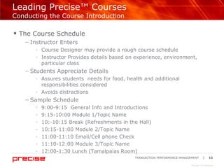 Leading Precise™ Courses Conducting the Course Introduction The Course Schedule  Instructor Enters Course Designer may provide a rough course schedule  Instructor Provides details based on experience, environment, particular class Students Appreciate Details Assures students  needs for food, health and additional responsibilities considered Avoids distractions  Sample Schedule 9:00-9:15  General Info and Introductions 9:15-10:00 Module 1/Topic Name 10:-10:15 Break (Refreshments in the Hall) 10:15-11:00 Module 2/Topic Name  11:00-11:10 Email/Cell phone Check 11:10-12:00 Module 3/Topic Name 12:00-1:30 Lunch (Tamalpaias Room) 