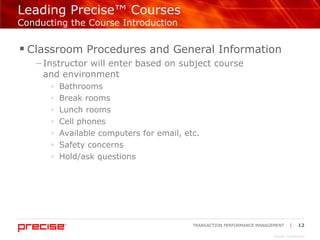 Leading Precise™ Courses  Conducting the Course Introduction Classroom Procedures and General Information  Instructor will enter based on subject course  and environment Bathrooms Break rooms Lunch rooms Cell phones Available computers for email, etc. Safety concerns Hold/ask questions 