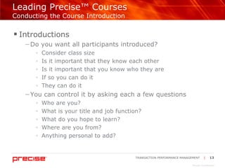 Leading Precise™ Courses  Conducting the Course Introduction Introductions Do you want all participants introduced? Consider class size Is it important that they know each other Is it important that you know who they are If so you can do it They can do it You can control it by asking each a few questions Who are you? What is your title and job function? What do you hope to learn? Where are you from? Anything personal to add? 