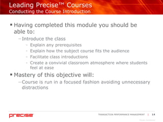 Leading Precise™ Courses  Conducting the Course Introduction Having completed this module you should be  able to: Introduce the class Explain any prerequisites Explain how the subject course fits the audience Facilitate class introductions Create a convivial classroom atmosphere where students feel at ease Mastery of this objective will: Course is run in a focused fashion avoiding unnecessary distractions 