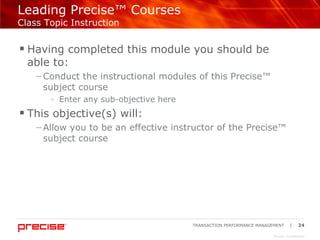 Leading Precise™ Courses  Class Topic Instruction Having completed this module you should be  able to: Conduct the instructional modules of this Precise™ subject course Enter any sub-objective here This objective(s) will: Allow you to be an effective instructor of the Precise™ subject course 