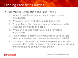 Leading Precise™ Courses Summative Evaluation (Course Test ) Name 2 benefits of conducting a proper course introduction. When are the overall class goals discussed? True or False: the goal of a course is to increase the students knowledge of a topic? Where in a course might you find a formative evaluation? True or false: a formative evaluation is used to test whether a student can proceed to the next module? If a course designer has used PowerPoint production elements like builds or screen transitions where will you find instructions on how to use them? 