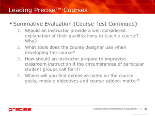 Leading Precise™ Courses Summative Evaluation (Course Test Continued) Should an instructor provide a well considered explanation of their qualifications to teach a course? Why? What tools does the course designer use when developing the course? How should an instructor prepare to improvise classroom instruction if the circumstances of particular student groups call for it? Where will you find extensive notes on the course goals, module objectives and course subject matter? 