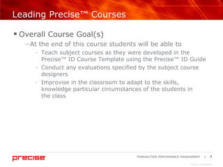 Leading Precise™ Courses Overall Course Goal(s) At the end of this course students will be able to Teach subject courses as they were developed in the Precise™ ID Course Template using the Precise™ ID Guide Conduct any evaluations specified by the subject course designers Improvise in the classroom to adapt to the skills, knowledge particular circumstances of the students in  the class 
