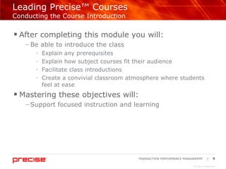 Leading Precise™ Courses  Conducting the Course Introduction After completing this module you will: Be able to introduce the class Explain any prerequisites Explain how subject courses fit their audience Facilitate class introductions Create a convivial classroom atmosphere where students feel at ease Mastering these objectives will: Support focused instruction and learning 