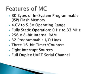  8K Bytes of In-System Programmable
(ISP) Flash Memory
 4.0V to 5.5V Operating Range
 Fully Static Operation: 0 Hz to 33 MHz
 256 x 8-bit Internal RAM
 32 Programmable I/O Lines
 Three 16-bit Timer/Counters
 Eight Interrupt Sources
 Full Duplex UART Serial Channel
 