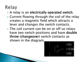  A relay is an electrically operated switch.
 Current flowing through the coil of the relay
creates a magnetic field which attracts a
lever and changes the switch contacts.
 The coil current can be on or off so relays
have two switch positions and have double
throw (changeover) switch contacts as
shown in the diagram.
 