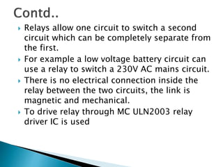  Relays allow one circuit to switch a second
circuit which can be completely separate from
the first.
 For example a low voltage battery circuit can
use a relay to switch a 230V AC mains circuit.
 There is no electrical connection inside the
relay between the two circuits, the link is
magnetic and mechanical.
 To drive relay through MC ULN2003 relay
driver IC is used
 