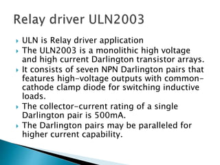  ULN is Relay driver application
 The ULN2003 is a monolithic high voltage
and high current Darlington transistor arrays.
 It consists of seven NPN Darlington pairs that
features high-voltage outputs with common-
cathode clamp diode for switching inductive
loads.
 The collector-current rating of a single
Darlington pair is 500mA.
 The Darlington pairs may be paralleled for
higher current capability.
 