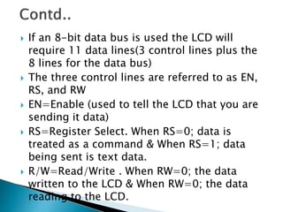  If an 8-bit data bus is used the LCD will
require 11 data lines(3 control lines plus the
8 lines for the data bus)
 The three control lines are referred to as EN,
RS, and RW
 EN=Enable (used to tell the LCD that you are
sending it data)
 RS=Register Select. When RS=0; data is
treated as a command & When RS=1; data
being sent is text data.
 R/W=Read/Write . When RW=0; the data
written to the LCD & When RW=0; the data
reading to the LCD.
 