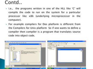  i.e., the programs written in one of the HLL like ‘C’ will
compile the code to run on the system for a particular
processor like x86 (underlying microprocessor in the
computer).
 For example compilers for Dos platform is different from
the Compilers for Unix platform So if one wants to define a
compiler then compiler is a program that translates source
code into object code.
 
