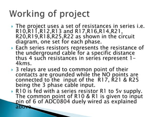  The project uses a set of resistances in series i.e.
R10,R11,R12,R13 and R17,R16,R14,R21,
R20,R19,R18,R25,R22 as shown in the circuit
diagram, one set for each phase.
 Each series resistors represents the resistance of
the underground cable for a specific distance
thus 4 such resistances in series represent 1-
4kms.
 3 relays are used to common point of their
contacts are grounded while the NO points are
connected to the input of the R17, R21 & R25
being the 3 phase cable input.
 R10 is fed with a series resistor R1 to 5v supply.
The common point of R10 & R1 is given to input
pin of 6 of ADC0804 duely wired as explained
above.
 