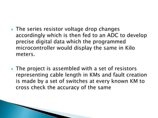  The series resistor voltage drop changes
accordingly which is then fed to an ADC to develop
precise digital data which the programmed
microcontroller would display the same in Kilo
meters.
 The project is assembled with a set of resistors
representing cable length in KMs and fault creation
is made by a set of switches at every known KM to
cross check the accuracy of the same
 