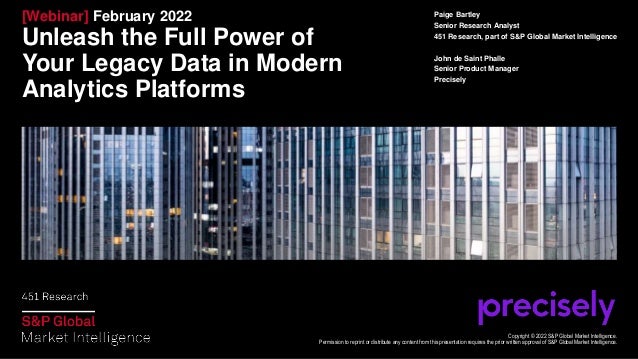 [Webinar] February 2022
Unleash the Full Power of
Your Legacy Data in Modern
Analytics Platforms
Paige Bartley
Senior Research Analyst
451 Research, part of S&P Global Market Intelligence
John de Saint Phalle
Senior Product Manager
Precisely
Copyright © 2022 S&P Global Market Intelligence.
Permission to reprint or distribute any content from this presentation requires the prior written approval of S&P Global Market Intelligence.
 